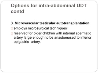Options for intra-abdominal UDT
contd
3. Microvascular testicular autotransplantation
employs microsurgical techniques
reserved for older children with internal spermatic
artery large enough to be anastomosed to inferior
epigastric artery.
 