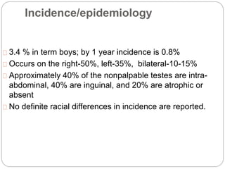 Incidence/epidemiology
3.4 % in term boys; by 1 year incidence is 0.8%
Occurs on the right-50%, left-35%, bilateral-10-15%
Approximately 40% of the nonpalpable testes are intra-
abdominal, 40% are inguinal, and 20% are atrophic or
absent
No definite racial differences in incidence are reported.
 