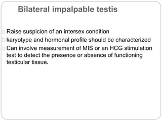 Bilateral impalpable testis
Raise suspicion of an intersex condition
karyotype and hormonal profile should be characterized
Can involve measurement of MIS or an HCG stimulation
test to detect the presence or absence of functioning
testicular tissue.
 