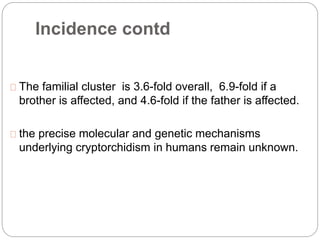Incidence contd
The familial cluster is 3.6-fold overall, 6.9-fold if a
brother is affected, and 4.6-fold if the father is affected.
the precise molecular and genetic mechanisms
underlying cryptorchidism in humans remain unknown.
 