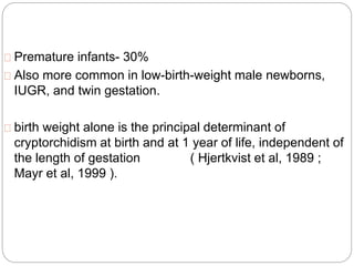 Premature infants- 30%
Also more common in low-birth-weight male newborns,
IUGR, and twin gestation.
birth weight alone is the principal determinant of
cryptorchidism at birth and at 1 year of life, independent of
the length of gestation ( Hjertkvist et al, 1989 ;
Mayr et al, 1999 ).
 