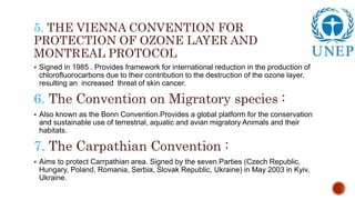 5. THE VIENNA CONVENTION FOR
PROTECTION OF OZONE LAYER AND
MONTREAL PROTOCOL
 Signed in 1985 . Provides framework for international reduction in the production of
chlorofluorocarbons due to their contribution to the destruction of the ozone layer,
resulting an increased threat of skin cancer.
6. The Convention on Migratory species :
 Also known as the Bonn Convention.Provides a global platform for the conservation
and sustainable use of terrestrial, aquatic and avian migratory Animals and their
habitats.
7. The Carpathian Convention :
 Aims to protect Carrpathian area. Signed by the seven Parties (Czech Republic,
Hungary, Poland, Romania, Serbia, Slovak Republic, Ukraine) in May 2003 in Kyiv,
Ukraine.
 