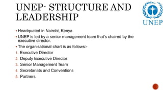 UNEP- STRUCTURE AND
LEADERSHIP
 Headquated in Nairobi, Kenya.
 UNEP is led by a senior management team that’s chaired by the
executive director.
 The organisational chart is as follows:-
1. Executive Director
2. Deputy Executive Director
3. Senior Management Team
4. Secretariats and Conventions
5. Partners
 