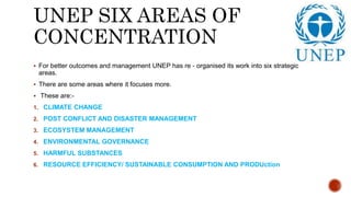 UNEP SIX AREAS OF
CONCENTRATION
 For better outcomes and management UNEP has re - organised its work into six strategic
areas.
 There are some areas where it focuses more.
 These are:-
1. CLIMATE CHANGE
2. POST CONFLICT AND DISASTER MANAGEMENT
3. ECOSYSTEM MANAGEMENT
4. ENVIRONMENTAL GOVERNANCE
5. HARMFUL SUBSTANCES
6. RESOURCE EFFICIENCY/ SUSTAINABLE CONSUMPTION AND PRODUction
 