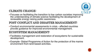CLIMATE CHANGE:
 Focuses on facilitating the transition to low carbon societies improving
the understanding of climate science facilitating the development of
renewable energy raising public awareness.
POST CONFLICT AND DISASTER MANAGEMENT:
 Conduct environmental assessments in crisis - affected countries
provide guidance for improved environmental management.
ECOSYSTEM MANAGEMENT:
 Facilitates management and restoration of ecosystems for sustainable
development.
 Example- Global Programme of Action for the protection of the marine
environment from land based activities.
 