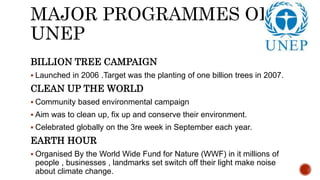 MAJOR PROGRAMMES OF
UNEP
BILLION TREE CAMPAIGN
 Launched in 2006 .Target was the planting of one billion trees in 2007.
CLEAN UP THE WORLD
 Community based environmental campaign
 Aim was to clean up, fix up and conserve their environment.
 Celebrated globally on the 3re week in September each year.
EARTH HOUR
 Organised By the World Wide Fund for Nature (WWF) in it millions of
people , businesses , landmarks set switch off their light make noise
about climate change.
 