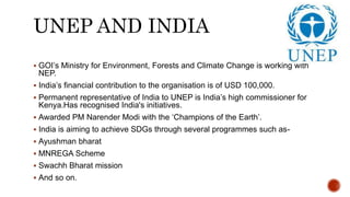 UNEP AND INDIA
 GOI’s Ministry for Environment, Forests and Climate Change is working with
NEP.
 India’s financial contribution to the organisation is of USD 100,000.
 Permanent representative of India to UNEP is India’s high commissioner for
Kenya.Has recognised India's initiatives.
 Awarded PM Narender Modi with the ‘Champions of the Earth’.
 India is aiming to achieve SDGs through several programmes such as-
 Ayushman bharat
 MNREGA Scheme
 Swachh Bharat mission
 And so on.
 