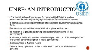  The United Nations Environment Programme (UNEP) is the leading
environmental authority setting a global agenda for united nation systems.
 It promotes coherent implementation of sustainable development and agenda
for it.
 Serves as an authoritative advocate for the global environment.
 Its mission is to provide leadership and partnership in caring for the
environment.
 It inspires, informs and enables nations and peoples to improve their quality of
life without compromising that of future generations.
 Headquartered in Nairobi, Kenya.
 They work through divisions at the local level to reach as many lives as
possible.
 