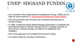 UNEP- SDGSAND FUNDING
:
 As a member of the United Nations Development Group, UNEP aims to
help the world meet the 17 Sustainable Development Goals (SDGs).
 Over the last thirty years its focus has increased tremendously on
climate change.
 In 1988, it joined the World Meteorological Organisation to establish the
International Panel of Climate Change (IPCC), a leading authority on
the science of climate change and options for adaptation and
mitigation.
 One of the agencies for the Global Environment Facility.
 It is solely funded by voluntary contributions.
 