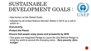 SUSTAINABLE
DEVELOPMENT GOALS :
 Also known as the Global Goals.
 Adopted by all United Nations Member States in 2015 as a call to
action to -
-End poverty
-Protect the Planet
-Ensure that people enjoy peace and prosperity by 2030
 The goals are integrated Pledge to Leave No One Behind Pledge to
bring the world to several life changing zeros ; ‘Zero poverty ,Zero
hunger.’
 