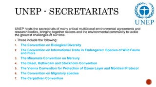 UNEP - SECRETARIATS
UNEP hosts the secretariats of many critical multilateral environmental agreements and
research bodies, bringing together nations and the environmental community to tackle
the greatest challenges of our time.
 These include the following:
1. The Convention on Biological Diversity
2. The Convention on International Trade in Endangered Species of Wild Fauna
and Flora
3. The Minamata Convention on Mercury
4. The Basel, Rotterdam and Stockholm Convention
5. The Vienna Convention for Protection of Ozone Layer and Montreal Protocol
6. The Convention on Migratory species
7. The Carpathian Convention
 