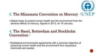 3. The Minamata Convention on Mercury :
 Global treaty to protect human health and the environment from the
adverse effects of mercury. Signed in 2013, on 19 January.
4. The Basel, Rotterdam and Stockholm
Convention :
 Multilateral environmental agreements with a common objective of
protecting human health and the environment from hazardous
chemicals and wastes.
 