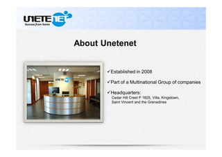 About Unetenet
Established in 2008
Part of a Multinational Group of companies
Headquarters:
Cedar Hill Crest P 1825, Villa, Kingstown,
Saint Vincent and the Grenadines
 