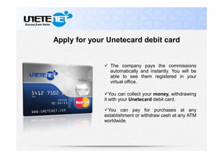  The company pays the commissions
automatically and instantly. You will be
able to see them registered in your
virtual office.
You can collect your money, withdrawing
it with your Unetecard debit card.
You can pay for purchases at any
establishment or withdraw cash at any ATM
worldwide.
Apply for your Unetecard debit card
 