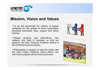 Mission, Vision and Values
To be the benchmark for millions of people
worldwide for the growth of home businesses,
providing franchises, tools, support and online
training.
Always studying new alternatives, new
systems and lines of business so that our
partners find their Financial Freedom thanks to
the Unetenet business factory.
Participating in projects to help the needy, like
the Torre Fuerte Children's Home (Peru). Our
own future projects will be announced soon.
 