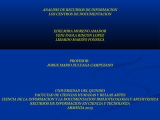 ANALISIS DE RECURSOS DE INFORMACION
LOS CENTROS DE DOCUMENTACION
EDELMIRA MORENO AMADOR
YENI PAOLA RINCON LOPEZ
LIBARDO MARIÑO FONSECA
PROFESOR:
JORGE MARIO ZULUAGA CAMPUZANO
UNIVERSIDAD DEL QUINDIO
FACULTAD DE CIENCIAS HUMANAS Y BELLAS ARTES
CIENCIA DE LA INFORMACION Y LA DOCUMENTACION BIBLIOTECOLOGIA Y ARCHIVISTICA
RECURSOS DE INFORMACION EN CIENCIA Y TECNOLOGIA
ARMENIA 2015
 