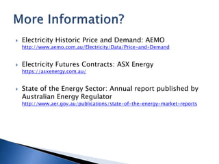  Electricity Historic Price and Demand: AEMO
http://www.aemo.com.au/Electricity/Data/Price-and-Demand
 Electricity Futures Contracts: ASX Energy
https://asxenergy.com.au/
 State of the Energy Sector: Annual report published by
Australian Energy Regulator
http://www.aer.gov.au/publications/state-of-the-energy-market-reports
 
