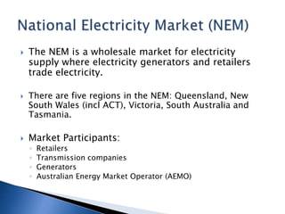  The NEM is a wholesale market for electricity
supply where electricity generators and retailers
trade electricity.
 There are five regions in the NEM: Queensland, New
South Wales (incl ACT), Victoria, South Australia and
Tasmania.
 Market Participants:
◦ Retailers
◦ Transmission companies
◦ Generators
◦ Australian Energy Market Operator (AEMO)
 