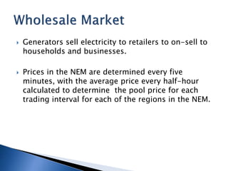 Generators sell electricity to retailers to on-sell to
households and businesses.
 Prices in the NEM are determined every five
minutes, with the average price every half-hour
calculated to determine the pool price for each
trading interval for each of the regions in the NEM.
 