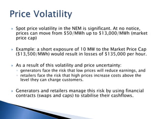  Spot price volatility in the NEM is significant. At no notice,
prices can move from $50/MWh up to $13,000/MWh (market
price cap)
 Example: a short exposure of 10 MW to the Market Price Cap
($13,500/MWh) would result in losses of $135,000 per hour.
 As a result of this volatility and price uncertainty:
◦ generators face the risk that low prices will reduce earnings, and
◦ retailers face the risk that high prices increase costs above the
level they can charge customers.
 Generators and retailers manage this risk by using financial
contracts (swaps and caps) to stabilise their cashflows.
 