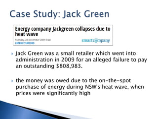  Jack Green was a small retailer which went into
administration in 2009 for an alleged failure to pay
an outstanding $808,983.
 the money was owed due to the on-the-spot
purchase of energy during NSW's heat wave, when
prices were significantly high
 