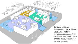 Véritable vitrine de
l’innovation du cette édition
2018, un hackathon
« Inventer la base nautique
de demain en zone urbaine »
prendra place pendant 24h
au cœur du Salon.
 
