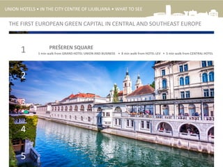 2
3
4
5
1 PREŠEREN SQUARE
THE FIRST EUROPEAN GREEN CAPITAL IN CENTRAL AND SOUTHEAST EUROPE
1 min walk from GRAND HOTEL UNION AND BUSINESS • 8 min walk from HOTEL LEV • 5 min walk from CENTRAL HOTEL
UNION HOTELS • IN THE CITY CENTRE OF LJUBLJANA • WHAT TO SEE
 