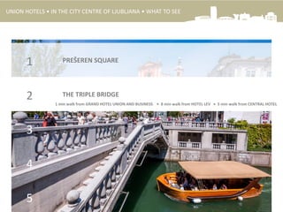 PREŠEREN SQUARE1
THE TRIPLE BRIDGE2
3
4
5
1 min walk from GRAND HOTEL UNION AND BUSINESS • 8 min walk from HOTEL LEV • 5 min walk from CENTRAL HOTEL
UNION HOTELS • IN THE CITY CENTRE OF LJUBLJANA • WHAT TO SEE
 