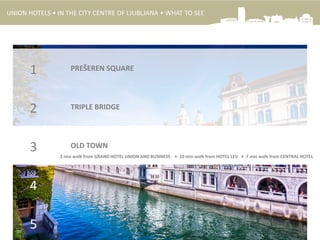 PREŠEREN SQUARE1
TRIPLE BRIDGE2
OLD TOWN3
4
5
3 min walk from GRAND HOTEL UNION AND BUSINESS • 10 min walk from HOTEL LEV • 7 min walk from CENTRAL HOTEL
UNION HOTELS • IN THE CITY CENTRE OF LJUBLJANA • WHAT TO SEE
 