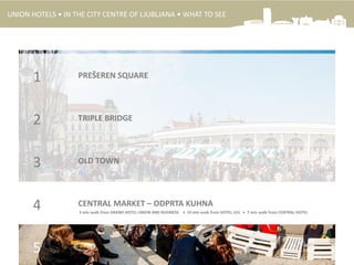 1
2
3
CENTRAL MARKET – ODPRTA KUHNA4
5
PREŠEREN SQUARE
TRIPLE BRIDGE
OLD TOWN
3 min walk from GRAND HOTEL UNION AND BUSINESS • 10 min walk from HOTEL LEV • 7 min walk from CENTRAL HOTEL
UNION HOTELS • IN THE CITY CENTRE OF LJUBLJANA • WHAT TO SEE
 