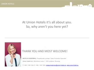 UNION HOTELS
.
THANK YOU AND MOST WELCOME!
MATEJA KODERMAC, Pospeševalec prodaje / Sales Promotion Specialist
Union hoteli d.d., Miklošičeva cesta 1, 1000 Ljubljana, Slovenija
T +386 1 308 1958, F +386 1 308 1908, mateja.kodermac@union-hotels.eu, www.union-hoteli.eu
At Union Hotels it‘s all about you.
So, why aren‘t you here yet?
 