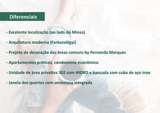 - Excelente localização (ao lado do Minas)
- Arquitetura moderna (Farkasvölgyi)
- Projeto de decoração das áreas comuns by Fernanda Marques
- Apartamentos práticos, condomínio econômico
- Unidade de área privativa 302 com HIDRO e bancada com cuba de aço inox
- Janela dos quartos com veneziana integrada
Diferenciais
 