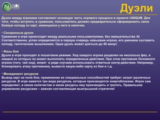 Дуэли
Дуэли между игроками составляют основную часть игрового процесса в проекте UNIQUM. Для
того, чтобы вступить в сражение, пользователь должен предварительно сформировать свою
боевую колоду из карт, имеющихся у него в наличии.
• Синхронные дуэли
Сражения в игре происходят между реальными пользователями, без вмешательства AI.
Соответственно, успех определяется в первую очередь навыками игрока, его умением составить
колоду, тактическим мышлением. Одна дуэль может длиться до 40 минут.
• Фазы боя
Дуэли в игре проходят в пошаговом режиме. Ход каждого игрока разделен на несколько фаз, в
каждой из которых он может выполнять определенные действия. При этом противник Основного
игрока (того, чей ход), может в ряде случаев использовать ответные контр-действия. Например,
блокировать атаку противника, вывести какую-либо карту из боя и т.д.
• Менеджмент ресурсов
Вывод карт на поле боя, применение их специальных способностей требует затрат различных
ресурсов. В игре имеется три вида ресурсов, которые производятся энергоблоками. Игрок сам
определяет, в каком количестве и какие ресурсы ему производить и тратить. Правильное
управление ресурсами – важная составляющая выигрышной стратегии!
 