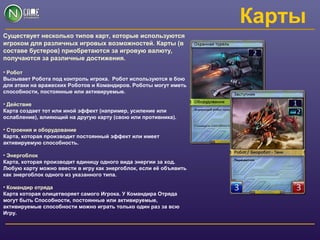 Карты
Существует несколько типов карт, которые используются
игроком для различных игровых возможностей. Карты (в
составе бустеров) приобретаются за игровую валюту,
получаются за различные достижения.
• Робот
Вызывает Робота под контроль игрока. Робот используются в бою
для атаки на вражеских Роботов и Командиров. Роботы могут иметь
способности, постоянные или активируемые.
• Действие
Карта создает тот или иной эффект (например, усиление или
ослабление), влияющий на другую карту (свою или противника).
• Строения и оборудование
Карта, которая производит постоянный эффект или имеет
активируемую способность.
• Энергоблок
Карта, которая производит единицу одного вида энергии за ход.
Любую карту можно ввести в игру как энергоблок, если её объявить
как энергоблок одного из указанного типа.
• Командир отряда
Карта которая олицетворяет самого Игрока. У Командира Отряда
могут быть Способности, постоянные или активируемые,
активируемые способности можно играть только один раз за всю
Игру.
 