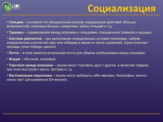 Социализация
• Гильдии – основной тип объединений игроков, координация действий, больше
возможностей, клановые бонусы, символика, войны гильдий и т.д.
• Турниры – соревнования между игроками и гильдиями, специальные правила и награды.
• Система рейтингов – при выполнении определенных условий (например, набрав
определенное количество карт или победив в каком-то числе сражений), игрок получает
награды (очки победы, деньги).
• Почта – в игре имеется встроенная почта для обмена сообщениями между игроками.
• Форум – обычный, клановый.
• Торговля между игроками – игроки могут торговать друг с другом, в качестве товаров
при этом выступают карты, бустера и т.д.
• Кастомизация персонажа – игроки могут выбирать себе аватары, биографии, менять
скины карт (расширенные ЕА-версии).
 