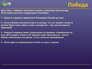 Победа
Цель игры - победить оппонента в дуэли, используя свою колоду.
Этого можно достичь следующими способами:
1 – Довести здоровье вражеского Командира Отряда до нуля
2 – Если у Игрока кончаются карты в колоде, то в тот момент, когда он
должен будет взять карту, а карт в колоде нет – ему засчитывается
поражение
3 – Каждый поединок имеет ограничение по времени, отведённому на
игру. Для каждого игрока счёт времени идёт персонально – если у
Игрока закончилось его время, то он считается проигравшим.
4 – Если один из игроков решил выйти из игры и сдался.
 