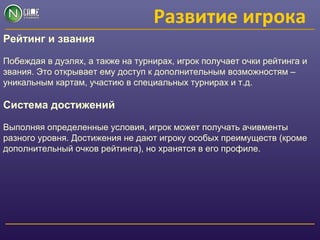 Развитие игрока
Рейтинг и звания
Побеждая в дуэлях, а также на турнирах, игрок получает очки рейтинга и
звания. Это открывает ему доступ к дополнительным возможностям –
уникальным картам, участию в специальных турнирах и т.д.
Система достижений
Выполняя определенные условия, игрок может получать ачивменты
разного уровня. Достижения не дают игроку особых преимуществ (кроме
дополнительный очков рейтинга), но хранятся в его профиле.
 