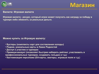 Магазин
Валюта: Игровая валюта
Игровая валюта - ресурс, который игрок может получить как награду за победу в
турнире либо обменять за реальные деньги.
Можно купить за Игровую валюту:
• Бустеры (комплекты карт для составления колоды)
• Редкие, уникальные карты в Лавке Редкостей
• Доступ к участию в турнирах
• Премиум-аккаунт (позволяет быстрее набирать рейтинг, участвовать в
профессиональных турнирах, создавать гильдии и т.д.)
• Кастомизация персонажа (ЕА-карты, аватары, игровые поля и т.д.)
 