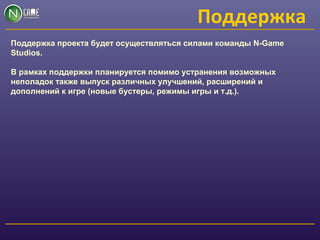 Поддержка
Поддержка проекта будет осуществляться силами команды N-Game
Studios.
В рамках поддержки планируется помимо устранения возможных
неполадок также выпуск различных улучшений, расширений и
дополнений к игре (новые бустеры, режимы игры и т.д.).
 