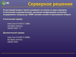 Серверное решение
В настоящий момент проект развернут на связке из двух серверов
(статический и динамический), указанная конфигурация позволяет
выдерживать нагрузку до 10000 человек онлайн в приложении Uniqum.
Статический сервер:
Intel Core i3-2100 3.1/3Mb
4G Bytes memory
300Gb HDD * 2
Динамический сервер:
Intel Core i5-2500 3.3/6Mb
8G Bytes memory
250Gb HDD
 