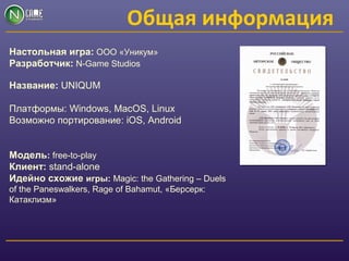 Общая информация
Настольная игра: ООО «Уникум»
Разработчик: N-Game Studios
Название: UNIQUM
Платформы: Windows, MacOS, Linux
Возможно портирование: iOS, Android
Модель: free-to-play
Клиент: stand-alone
Идейно схожие игры: Magic: the Gathering – Duels
of the Paneswalkers, Rage of Bahamut, «Берсерк:
Катаклизм»
 