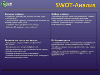 SWOT-Анализ
Сильные стороны:
- Уникальная механика боя, которой нет ни в одной
подобной игре.
- Экономическая стратегия, строительство и глобальная
война в рамках одной дуэли.
-Множество путей для достижения победы.
- Красивая 3D-графика в карточной игре.
Слабые стороны:
- Достаточно высокий порог вхождения может отсекать
существенный % неподготовленной аудитории.
- Игра заточена под PvP-дуэли, что может вызывать
(особенно на раннем этапе) сложности с поиском
подходящего противника.
Возможности для развития игры:
- Возможность создать стабильное фанатское
комьюнити.
- Есть возможности для product placement.
-Широкие возможности для расширения игры, хорошо
проработанная вселенная.
- Широкие возможности для социализации.
- Широкие возможности для мелких акций, проводимых
внутриигровыми средствами.
Проблемы и риски:
- Тонкая балансировка – после запуска Closed Beta игра
будет требовать постоянной корреляции баланса.
- Не обкатанная для компьютерной онлайн-игры модель
монетизации.
- Количество требуемого арта может возрасти –может
потребоваться больше графических ресурсов, чем
предполагается.
 