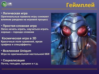 Геймплей
• Логическая игра
Оригинальные правила игры снижают
влияние рандома на игровой процесс
• Простая-сложная игра
Легко начать играть, научиться играть
хорошо – гораздо сложнее
Космическая игра в 3D
Красочные поля сражений, яркая
графика и спецэффекты
• Вселенная Uniqum
Игра по оригинальной настольной ККИ
• Социализация
Почта, гильдии, аукцион и т.д.
 