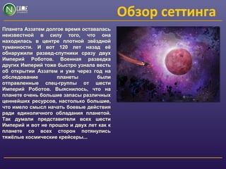 Обзор сеттинга
Планета Аззатем долгое время оставалась
неизвестной в силу того, что она
находилась в центре плотной звёздной
туманности. И вот 120 лет назад её
обнаружили развед-спутники сразу двух
Империй Роботов. Военная разведка
других Империй тоже быстро узнала весть
об открытии Аззатем и уже через год на
обследование планеты были
отправленные спец-группы от шести
Империй Роботов. Выяснилось, что на
планете очень большие запасы различных
ценнейших ресурсов, настолько большие,
что имело смысл начать боевые действия
ради единоличного обладания планетой.
Так думали представители всех шести
Империй и вот не прошло и двух лет как к
планете со всех сторон потянулись
тяжёлые космические крейсеры...
 