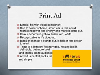 Print Ad
O Simple, fits with video component
O Due to colour scheme, smart car is red, could
represent power and energy and make it stand out.
O Colour scheme is yellow, black, red, white
O Recognizable to it’s video ad.
O Black chosen as it stands out, is bolder and easier
to read
O Titling is a different font to video, making it less
definable, but more bold
and stands out to audience.
O Advert is central, looks tidier
and simple
 