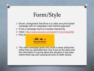 Form/Style
O Smart: Unexpected Test Drive is a video and print based
campaign with an integrated multi channel approach
O It has a campaign stunt to increase interactivity
O Video: https://www.youtube.com/watch?v=leLVxQyqkQ8
O Print Ad:
O The video campaign gives very much a news article feel
rather than an advertisement, this is due to the stat’s and
the information it’s giving about the situation in big cities
where theirs big cars causing all sorts of traffic issues.
 