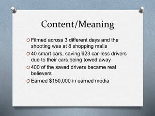 Content/Meaning
O Filmed across 3 different days and the
shooting was at 8 shopping malls
O 40 smart cars, saving 623 car-less drivers
due to their cars being towed away
O 400 of the saved drivers became real
believers
O Earned $150,000 in earned media
 