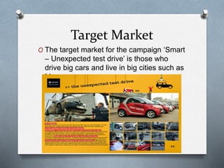 Target Market
O The target market for the campaign ‘Smart
– Unexpected test drive’ is those who
drive big cars and live in big cities such as
Moscow.
 