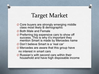 Target Market
O Core buyers are strongly emerging middle
class most likely B demographic
O Both Male and Female
O Preferring big expensive cars to show off
success. This is why it’s important they
mention Smart is made by Mercedes name
O Don’t believe Smart is a ‘real car’
O Mercedes are aware that this group have
no interest in smart cars
O Russian’s with second cars within their
household and have high disposable income
 