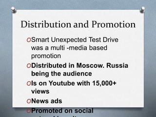 Distribution and Promotion
OSmart Unexpected Test Drive
was a multi -media based
promotion
ODistributed in Moscow. Russia
being the audience
OIs on Youtube with 15,000+
views
ONews ads
OPromoted on social
 